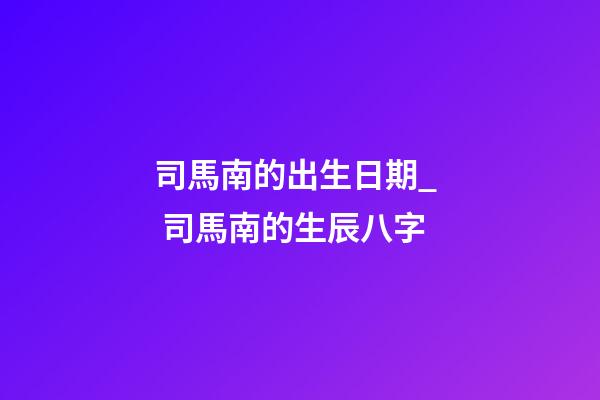 司馬南的出生日期_  司馬南的生辰八字